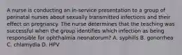 A nurse is conducting an in-service presentation to a group of perinatal nurses about sexually transmitted infections and their effect on pregnancy. The nurse determines that the teaching was successful when the group identifies which infection as being responsible for ophthalmia neonatorum? A. syphilis B. gonorrhea C. chlamydia D. HPV