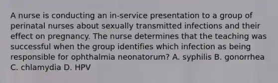 A nurse is conducting an in-service presentation to a group of perinatal nurses about sexually transmitted infections and their effect on pregnancy. The nurse determines that the teaching was successful when the group identifies which infection as being responsible for ophthalmia neonatorum? A. syphilis B. gonorrhea C. chlamydia D. HPV