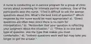 A nurse is conducting an in-service program for a group of clinic nurses about screening for intimate partner violence. One of the participants asks the nurse, "I find it difficult to ask the woman questions about this. What's the best kind of question?" Which response by the nurse would be most appropriate? a). "Direct questions are often best since there is no room for interpretation." b). "Remember that your question is reflecting your judgment about the situation." c). "There is no one best type of question. Use the type that makes you most comfortable." d). "Indirect questions work well but may take you longer to get the answer."