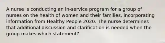 A nurse is conducting an in-service program for a group of nurses on the health of women and their families, incorporating information from Healthy People 2020. The nurse determines that additional discussion and clarification is needed when the group makes which statement?