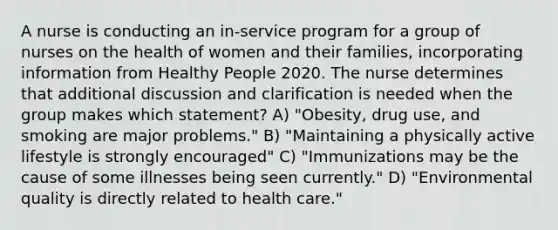 A nurse is conducting an in-service program for a group of nurses on the health of women and their families, incorporating information from Healthy People 2020. The nurse determines that additional discussion and clarification is needed when the group makes which statement? A) "Obesity, drug use, and smoking are major problems." B) "Maintaining a physically active lifestyle is strongly encouraged" C) "Immunizations may be the cause of some illnesses being seen currently." D) "Environmental quality is directly related to health care."