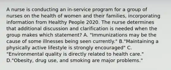 A nurse is conducting an in-service program for a group of nurses on the health of women and their families, incorporating information from Healthy People 2020. The nurse determines that additional discussion and clarification is needed when the group makes which statement? A. "Immunizations may be the cause of some illnesses being seen currently." B."Maintaining a physically active lifestyle is strongly encouraged" C. "Environmental quality is directly related to health care." D."Obesity, drug use, and smoking are major problems."