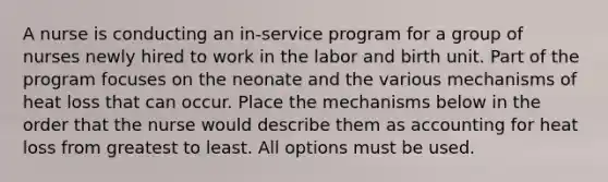 A nurse is conducting an in-service program for a group of nurses newly hired to work in the labor and birth unit. Part of the program focuses on the neonate and the various mechanisms of heat loss that can occur. Place the mechanisms below in the order that the nurse would describe them as accounting for heat loss from greatest to least. All options must be used.