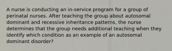 A nurse is conducting an in-service program for a group of perinatal nurses. After teaching the group about autosomal dominant and recessive inheritance patterns, the nurse determines that the group needs additional teaching when they identify which condition as an example of an autosomal dominant disorder?