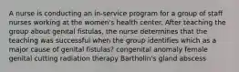 A nurse is conducting an in-service program for a group of staff nurses working at the women's health center. After teaching the group about genital fistulas, the nurse determines that the teaching was successful when the group identifies which as a major cause of genital fistulas? congenital anomaly female genital cutting radiation therapy Bartholin's gland abscess