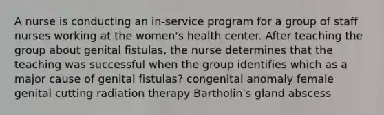 A nurse is conducting an in-service program for a group of staff nurses working at the women's health center. After teaching the group about genital fistulas, the nurse determines that the teaching was successful when the group identifies which as a major cause of genital fistulas? congenital anomaly female genital cutting radiation therapy Bartholin's gland abscess