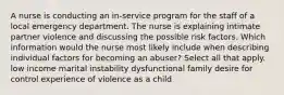 A nurse is conducting an in-service program for the staff of a local emergency department. The nurse is explaining intimate partner violence and discussing the possible risk factors. Which information would the nurse most likely include when describing individual factors for becoming an abuser? Select all that apply. low income marital instability dysfunctional family desire for control experience of violence as a child