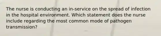 The nurse is conducting an in-service on the spread of infection in the hospital environment. Which statement does the nurse include regarding the most common mode of pathogen transmission?