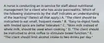 A nurse is conducting an in-service for staff about nutritional management for a client who has acute pancreatitis. Which of the following statements by the staff indicates an understanding of the teaching? (Select all that apply.) A. "The client should be instructed to eat small, frequent meals." B. "Easy-to-digest foods with limited spice are better tolerated." C. "Skim milk instead of whole milk, should be used when cooking." D. "The client should be instructed to drink coffee to stimulate bowel function." E. "The client should limit alcohol intake to two drinks per day."