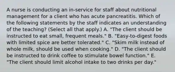 A nurse is conducting an in-service for staff about nutritional management for a client who has acute pancreatitis. Which of the following statements by the staff indicates an understanding of the teaching? (Select all that apply.) A. "The client should be instructed to eat small, frequent meals." B. "Easy-to-digest foods with limited spice are better tolerated." C. "Skim milk instead of whole milk, should be used when cooking." D. "The client should be instructed to drink coffee to stimulate bowel function." E. "The client should limit alcohol intake to two drinks per day."