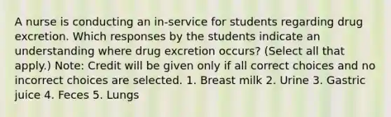 A nurse is conducting an in-service for students regarding drug excretion. Which responses by the students indicate an understanding where drug excretion occurs? (Select all that apply.) Note: Credit will be given only if all correct choices and no incorrect choices are selected. 1. Breast milk 2. Urine 3. Gastric juice 4. Feces 5. Lungs