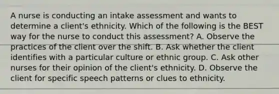 A nurse is conducting an intake assessment and wants to determine a client's ethnicity. Which of the following is the BEST way for the nurse to conduct this assessment? A. Observe the practices of the client over the shift. B. Ask whether the client identifies with a particular culture or ethnic group. C. Ask other nurses for their opinion of the client's ethnicity. D. Observe the client for specific speech patterns or clues to ethnicity.