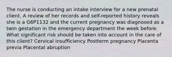 The nurse is conducting an intake interview for a new prenatal client. A review of her records and self-reported history reveals she is a G6P1132 and the current pregnancy was diagnosed as a twin gestation in the emergency department the week before. What significant risk should be taken into account in the care of this client? Cervical insufficiency Postterm pregnancy Placenta previa Placental abruption