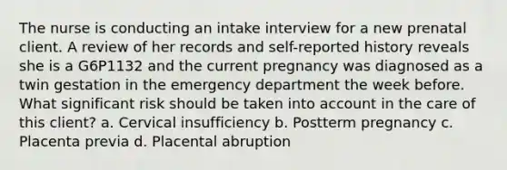 The nurse is conducting an intake interview for a new prenatal client. A review of her records and self-reported history reveals she is a G6P1132 and the current pregnancy was diagnosed as a twin gestation in the emergency department the week before. What significant risk should be taken into account in the care of this client? a. Cervical insufficiency b. Postterm pregnancy c. Placenta previa d. Placental abruption