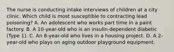 The nurse is conducting intake interviews of children at a city clinic. Which child is most susceptible to contracting lead poisoning? A. An adolescent who works part time in a paint factory. B. A 10-year-old who is an insulin-dependent diabetic (Type 1). C. An 8-year-old who lives in a housing project. D. A 2-year-old who plays on aging outdoor playground equipment.