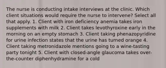 The nurse is conducting intake interviews at the clinic. Which client situations would require the nurse to intervene? Select all that apply. 1. Client with iron deficiency anemia takes iron supplements with milk 2. Client takes levothyroxine early in the morning on an empty stomach 3. Client taking phenazopyridine for urine infection states that the urine has turned orange 4. Client taking metronidazole mentions going to a wine-tasting party tonight 5. Client with closed-angle glaucoma takes over-the-counter diphenhydramine for a cold