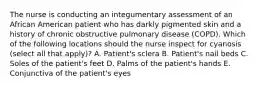 The nurse is conducting an integumentary assessment of an African American patient who has darkly pigmented skin and a history of chronic obstructive pulmonary disease (COPD). Which of the following locations should the nurse inspect for cyanosis (select all that apply)? A. Patient's sclera B. Patient's nail beds C. Soles of the patient's feet D. Palms of the patient's hands E. Conjunctiva of the patient's eyes