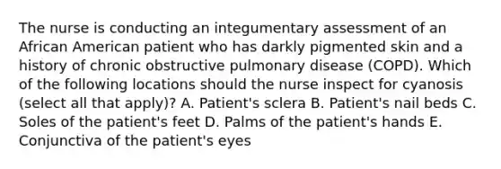 The nurse is conducting an integumentary assessment of an African American patient who has darkly pigmented skin and a history of chronic obstructive pulmonary disease (COPD). Which of the following locations should the nurse inspect for cyanosis (select all that apply)? A. Patient's sclera B. Patient's nail beds C. Soles of the patient's feet D. Palms of the patient's hands E. Conjunctiva of the patient's eyes