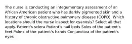 The nurse is conducting an integumentary assessment of an African American patient who has darkly pigmented skin and a history of chronic obstructive pulmonary disease (COPD). Which locations should the nurse inspect for cyanosis? Select all that apply. Patient's sclera Patient's nail beds Soles of the patient's feet Palms of the patient's hands Conjunctiva of the patient's eyes