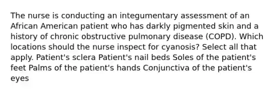 The nurse is conducting an integumentary assessment of an African American patient who has darkly pigmented skin and a history of chronic obstructive pulmonary disease (COPD). Which locations should the nurse inspect for cyanosis? Select all that apply. Patient's sclera Patient's nail beds Soles of the patient's feet Palms of the patient's hands Conjunctiva of the patient's eyes