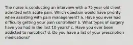 The nurse is conducting an interview with a 75 year old client admitted with acute pain. Which question would have priority when assisting with pain management? a. Have you ever had difficulty getting your pain controlled? b. What types of surgery have you had in the last 10 years? c. Have you ever been addicted to narcotics? d. Do you have a list of your prescription medications?