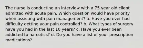 The nurse is conducting an interview with a 75 year old client admitted with acute pain. Which question would have priority when assisting with pain management? a. Have you ever had difficulty getting your pain controlled? b. What types of surgery have you had in the last 10 years? c. Have you ever been addicted to narcotics? d. Do you have a list of your prescription medications?