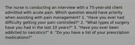 The nurse is conducting an interview with a 75-year-old client admitted with acute pain. Which question would have priority when assisting with pain management? 1. "Have you ever had difficulty getting your pain controlled?" 2. "What types of surgery have you had in the last 10 years?" 3. "Have you ever been addicted to narcotics?" 4. "Do you have a list of your prescription medications?"