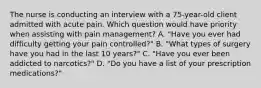 The nurse is conducting an interview with a 75-year-old client admitted with acute pain. Which question would have priority when assisting with pain management? A. "Have you ever had difficulty getting your pain controlled?" B. "What types of surgery have you had in the last 10 years?" C. "Have you ever been addicted to narcotics?" D. "Do you have a list of your prescription medications?"