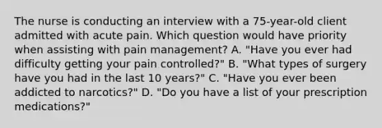 The nurse is conducting an interview with a 75-year-old client admitted with acute pain. Which question would have priority when assisting with pain management? A. "Have you ever had difficulty getting your pain controlled?" B. "What types of surgery have you had in the last 10 years?" C. "Have you ever been addicted to narcotics?" D. "Do you have a list of your prescription medications?"