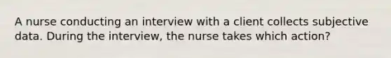 A nurse conducting an interview with a client collects subjective data. During the interview, the nurse takes which action?