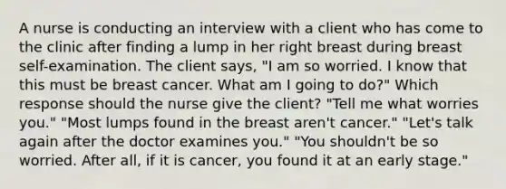 A nurse is conducting an interview with a client who has come to the clinic after finding a lump in her right breast during breast self-examination. The client says, "I am so worried. I know that this must be breast cancer. What am I going to do?" Which response should the nurse give the client? "Tell me what worries you." "Most lumps found in the breast aren't cancer." "Let's talk again after the doctor examines you." "You shouldn't be so worried. After all, if it is cancer, you found it at an early stage."