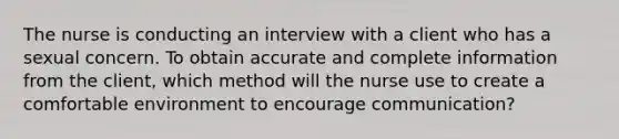 The nurse is conducting an interview with a client who has a sexual concern. To obtain accurate and complete information from the client, which method will the nurse use to create a comfortable environment to encourage communication?