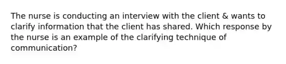 The nurse is conducting an interview with the client & wants to clarify information that the client has shared. Which response by the nurse is an example of the clarifying technique of communication?