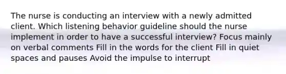 The nurse is conducting an interview with a newly admitted client. Which listening behavior guideline should the nurse implement in order to have a successful interview? Focus mainly on verbal comments Fill in the words for the client Fill in quiet spaces and pauses Avoid the impulse to interrupt