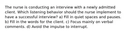 The nurse is conducting an interview with a newly admitted client. Which listening behavior should the nurse implement to have a successful interview? a) Fill in quiet spaces and pauses. b) Fill in the words for the client. c) Focus mainly on verbal comments. d) Avoid the impulse to interrupt.