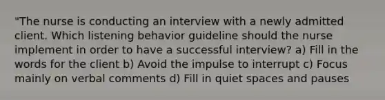 "The nurse is conducting an interview with a newly admitted client. Which listening behavior guideline should the nurse implement in order to have a successful interview? a) Fill in the words for the client b) Avoid the impulse to interrupt c) Focus mainly on verbal comments d) Fill in quiet spaces and pauses