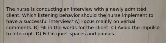 The nurse is conducting an interview with a newly admitted client. Which listening behavior should the nurse implement to have a successful interview? A) Focus mainly on verbal comments. B) Fill in the words for the client. C) Avoid the impulse to interrupt. D) Fill in quiet spaces and pauses.