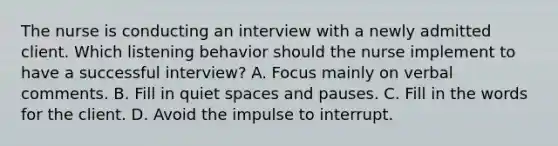 The nurse is conducting an interview with a newly admitted client. Which listening behavior should the nurse implement to have a successful interview? A. Focus mainly on verbal comments. B. Fill in quiet spaces and pauses. C. Fill in the words for the client. D. Avoid the impulse to interrupt.