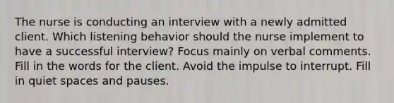 The nurse is conducting an interview with a newly admitted client. Which listening behavior should the nurse implement to have a successful interview? Focus mainly on verbal comments. Fill in the words for the client. Avoid the impulse to interrupt. Fill in quiet spaces and pauses.