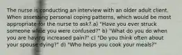 The nurse is conducting an interview with an older adult client. When assessing personal coping patterns, which would be most appropriate for the nurse to ask? a) "Have you ever struck someone while you were confused?" b) "What do you do when you are having increased pain?" c) "Do you think often about your spouse dying?" d) "Who helps you cook your meals?"