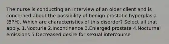 The nurse is conducting an interview of an older client and is concerned about the possibility of benign prostatic hyperplasia (BPH). Which are characteristics of this disorder? Select all that apply. 1.Nocturia 2.Incontinence 3.Enlarged prostate 4.Nocturnal emissions 5.Decreased desire for sexual intercourse