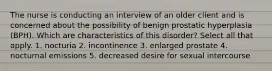 The nurse is conducting an interview of an older client and is concerned about the possibility of benign prostatic hyperplasia (BPH). Which are characteristics of this disorder? Select all that apply. 1. nocturia 2. incontinence 3. enlarged prostate 4. nocturnal emissions 5. decreased desire for sexual intercourse