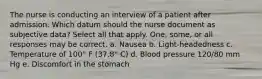 The nurse is conducting an interview of a patient after admission. Which datum should the nurse document as subjective data? Select all that apply. One, some, or all responses may be correct. a. Nausea b. Light-headedness c. Temperature of 100° F (37.8° C) d. Blood pressure 120/80 mm Hg e. Discomfort in the stomach