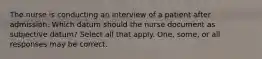 The nurse is conducting an interview of a patient after admission. Which datum should the nurse document as subjective datum? Select all that apply. One, some, or all responses may be correct.