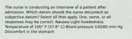 The nurse is conducting an interview of a patient after admission. Which datum should the nurse document as subjective datum? Select all that apply. One, some, or all responses may be correct. Nausea Light-headedness Temperature of 100° F (37.8° C) Blood pressure 120/80 mm Hg Discomfort in the stomach