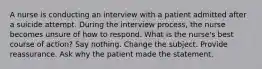 A nurse is conducting an interview with a patient admitted after a suicide attempt. During the interview process, the nurse becomes unsure of how to respond. What is the nurse's best course of action? Say nothing. Change the subject. Provide reassurance. Ask why the patient made the statement.