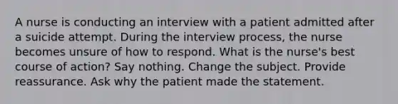 A nurse is conducting an interview with a patient admitted after a suicide attempt. During the interview process, the nurse becomes unsure of how to respond. What is the nurse's best course of action? Say nothing. Change the subject. Provide reassurance. Ask why the patient made the statement.