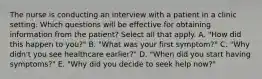 The nurse is conducting an interview with a patient in a clinic setting. Which questions will be effective for obtaining information from the patient? Select all that apply. A. "How did this happen to you?" B. "What was your first symptom?" C. "Why didn't you see healthcare earlier?" D. "When did you start having symptoms?" E. "Why did you decide to seek help now?"