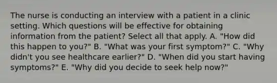 The nurse is conducting an interview with a patient in a clinic setting. Which questions will be effective for obtaining information from the patient? Select all that apply. A. "How did this happen to you?" B. "What was your first symptom?" C. "Why didn't you see healthcare earlier?" D. "When did you start having symptoms?" E. "Why did you decide to seek help now?"