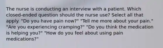 The nurse is conducting an interview with a patient. Which closed-ended question should the nurse use? Select all that apply. "Do you have pain now?" "Tell me more about your pain." "Are you experiencing cramping?" "Do you think the medication is helping you?" "How do you feel about using pain medications?"